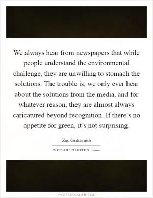 We always hear from newspapers that while people understand the environmental challenge, they are unwilling to stomach the solutions. The trouble is, we only ever hear about the solutions from the media, and for whatever reason, they are almost always caricatured beyond recognition. If there’s no appetite for green, it’s not surprising Picture Quote #1