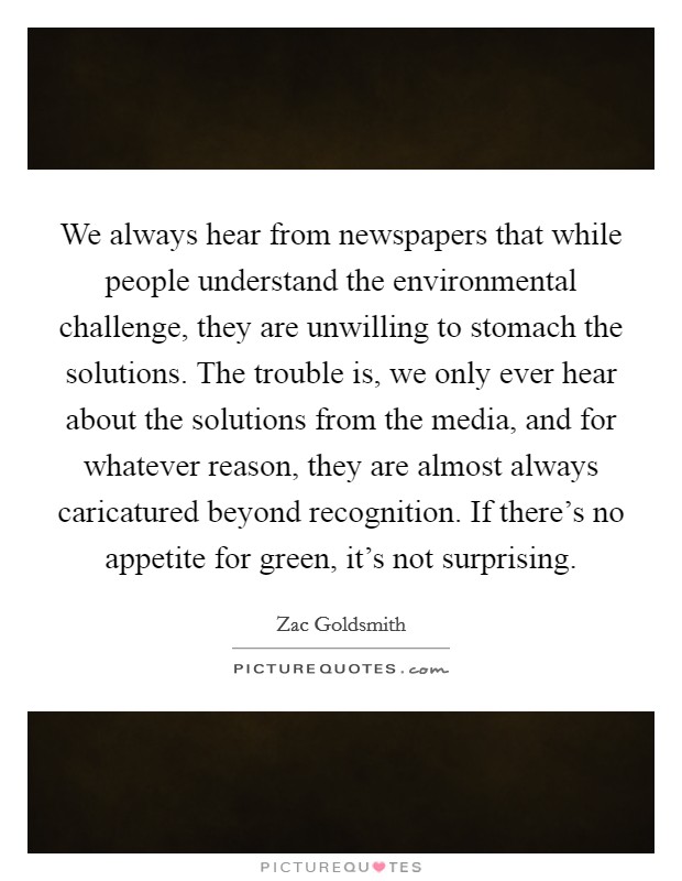 We always hear from newspapers that while people understand the environmental challenge, they are unwilling to stomach the solutions. The trouble is, we only ever hear about the solutions from the media, and for whatever reason, they are almost always caricatured beyond recognition. If there's no appetite for green, it's not surprising. Picture Quote #1