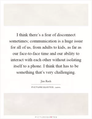 I think there’s a fear of disconnect sometimes; communication is a huge issue for all of us, from adults to kids, as far as our face-to-face time and our ability to interact with each other without isolating itself to a phone. I think that has to be something that’s very challenging Picture Quote #1