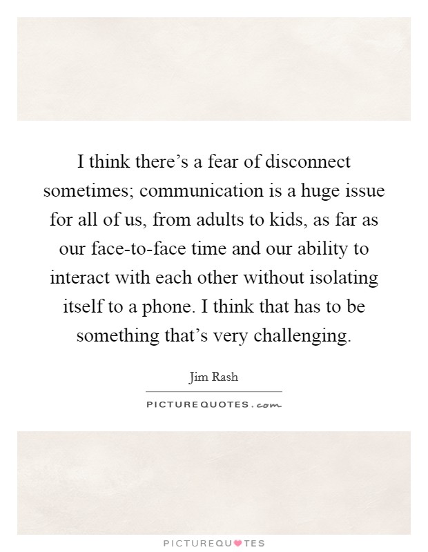 I think there's a fear of disconnect sometimes; communication is a huge issue for all of us, from adults to kids, as far as our face-to-face time and our ability to interact with each other without isolating itself to a phone. I think that has to be something that's very challenging. Picture Quote #1