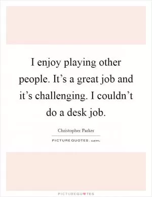 I enjoy playing other people. It’s a great job and it’s challenging. I couldn’t do a desk job Picture Quote #1