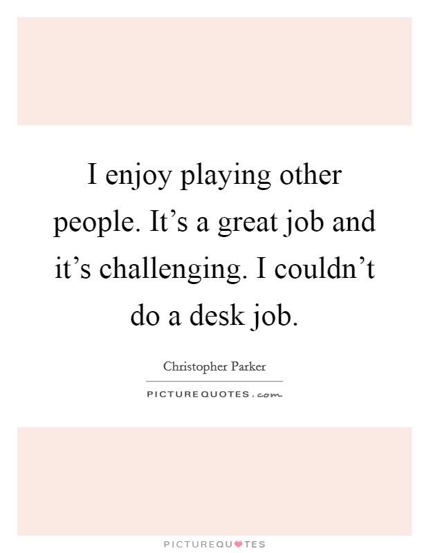 I enjoy playing other people. It's a great job and it's challenging. I couldn't do a desk job. Picture Quote #1