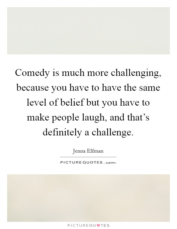 Comedy is much more challenging, because you have to have the same level of belief but you have to make people laugh, and that's definitely a challenge. Picture Quote #1