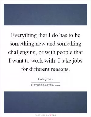 Everything that I do has to be something new and something challenging, or with people that I want to work with. I take jobs for different reasons Picture Quote #1