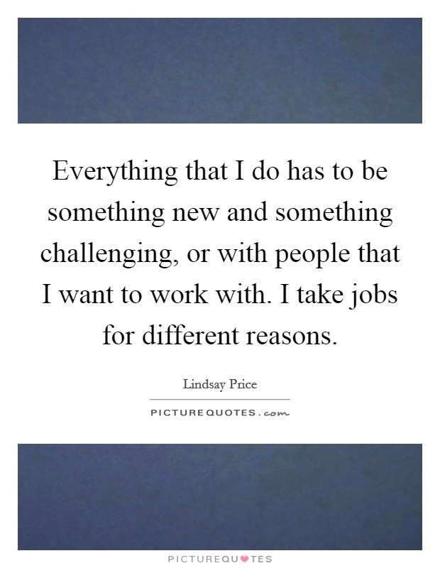 Everything that I do has to be something new and something challenging, or with people that I want to work with. I take jobs for different reasons. Picture Quote #1