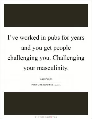 I’ve worked in pubs for years and you get people challenging you. Challenging your masculinity Picture Quote #1