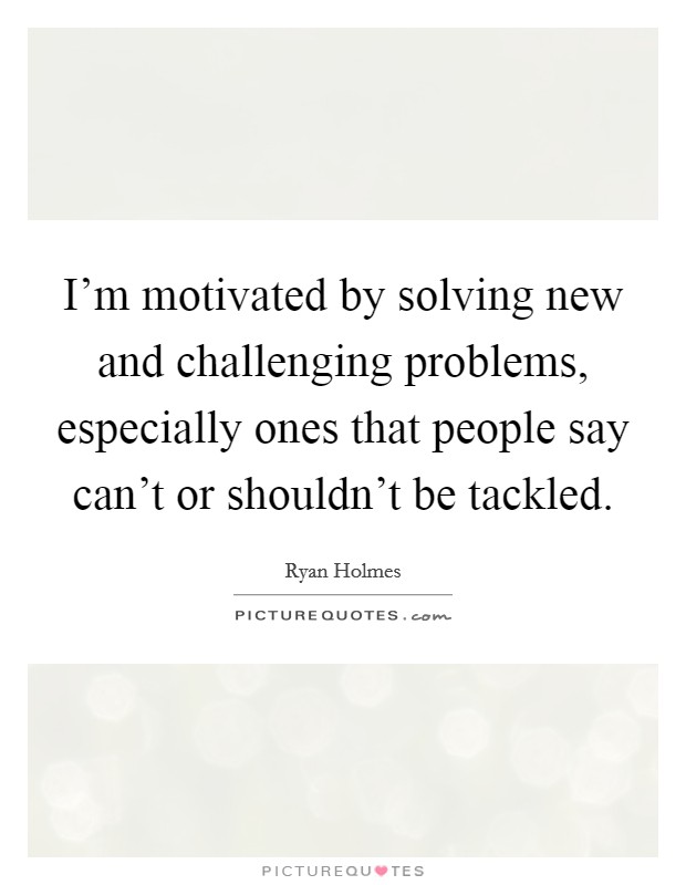 I'm motivated by solving new and challenging problems, especially ones that people say can't or shouldn't be tackled. Picture Quote #1