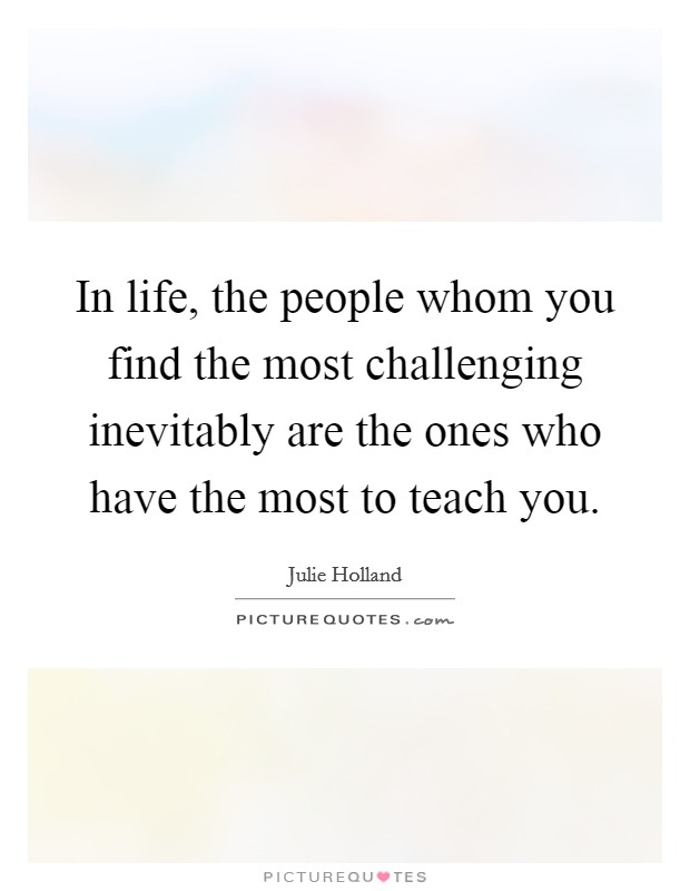 In life, the people whom you find the most challenging inevitably are the ones who have the most to teach you. Picture Quote #1