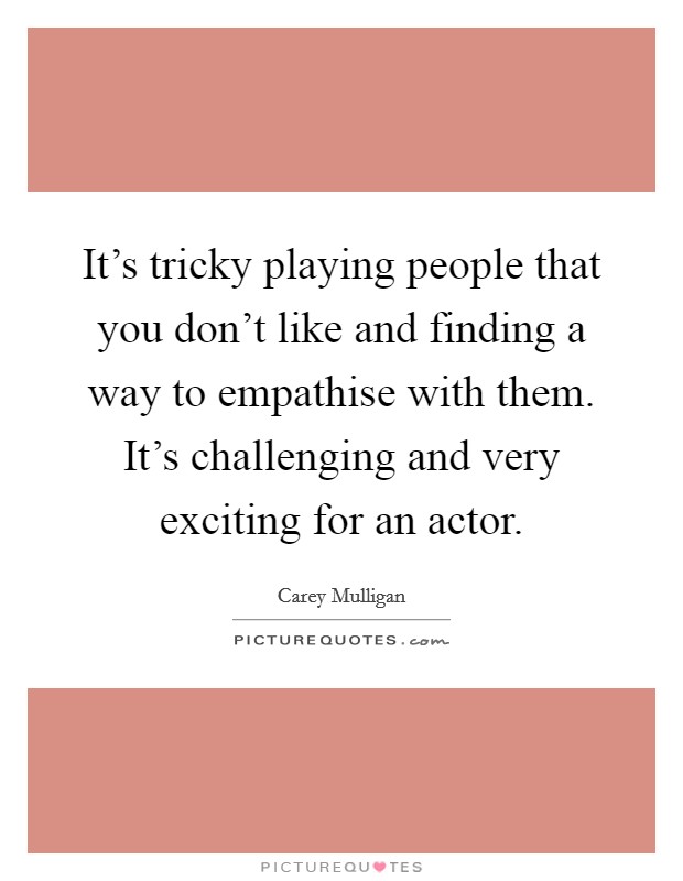 It's tricky playing people that you don't like and finding a way to empathise with them. It's challenging and very exciting for an actor. Picture Quote #1