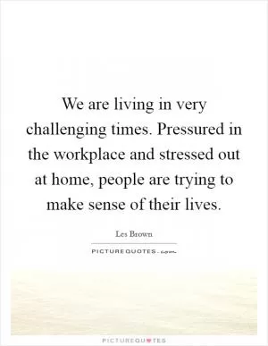 We are living in very challenging times. Pressured in the workplace and stressed out at home, people are trying to make sense of their lives Picture Quote #1