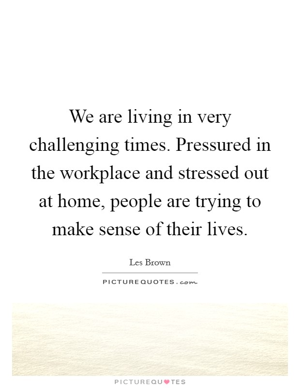 We are living in very challenging times. Pressured in the workplace and stressed out at home, people are trying to make sense of their lives. Picture Quote #1