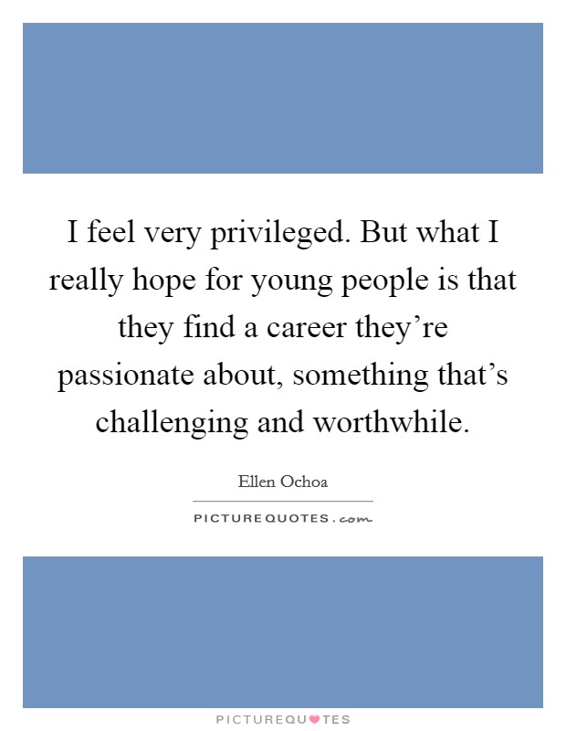 I feel very privileged. But what I really hope for young people is that they find a career they’re passionate about, something that’s challenging and worthwhile Picture Quote #1