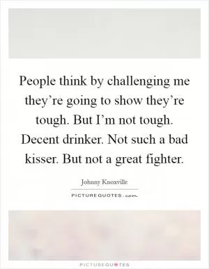 People think by challenging me they’re going to show they’re tough. But I’m not tough. Decent drinker. Not such a bad kisser. But not a great fighter Picture Quote #1