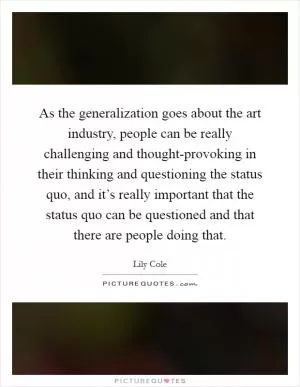 As the generalization goes about the art industry, people can be really challenging and thought-provoking in their thinking and questioning the status quo, and it’s really important that the status quo can be questioned and that there are people doing that Picture Quote #1