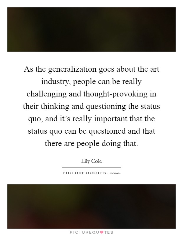 As the generalization goes about the art industry, people can be really challenging and thought-provoking in their thinking and questioning the status quo, and it's really important that the status quo can be questioned and that there are people doing that. Picture Quote #1