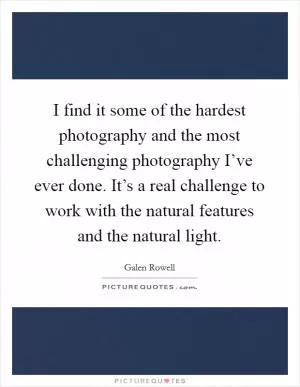 I find it some of the hardest photography and the most challenging photography I’ve ever done. It’s a real challenge to work with the natural features and the natural light Picture Quote #1