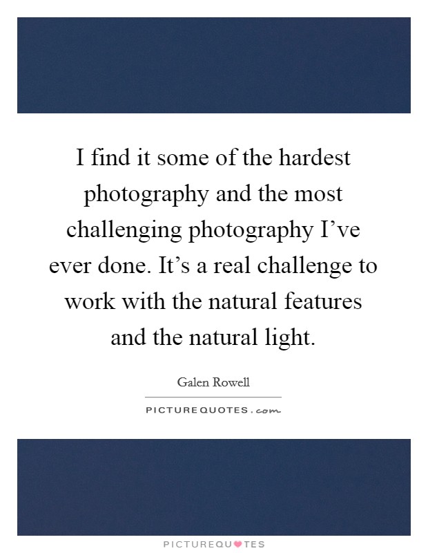 I find it some of the hardest photography and the most challenging photography I've ever done. It's a real challenge to work with the natural features and the natural light. Picture Quote #1