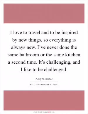 I love to travel and to be inspired by new things, so everything is always new. I’ve never done the same bathroom or the same kitchen a second time. It’s challenging, and I like to be challenged Picture Quote #1