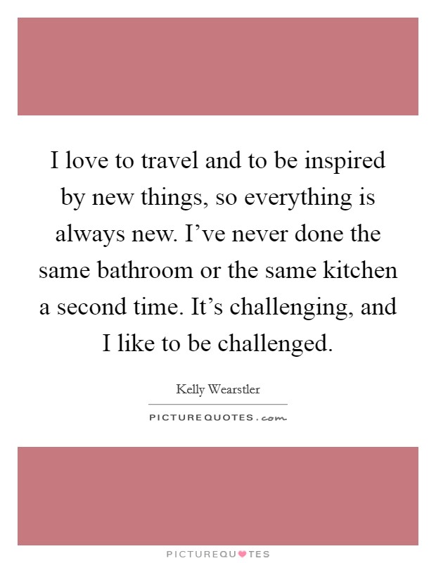 I love to travel and to be inspired by new things, so everything is always new. I've never done the same bathroom or the same kitchen a second time. It's challenging, and I like to be challenged. Picture Quote #1