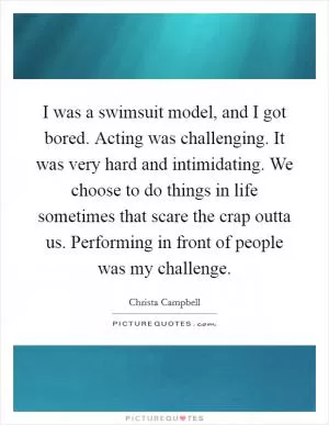 I was a swimsuit model, and I got bored. Acting was challenging. It was very hard and intimidating. We choose to do things in life sometimes that scare the crap outta us. Performing in front of people was my challenge Picture Quote #1