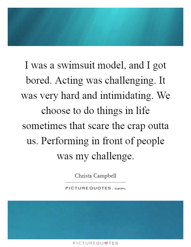 I was a swimsuit model, and I got bored. Acting was challenging. It was very hard and intimidating. We choose to do things in life sometimes that scare the crap outta us. Performing in front of people was my challenge. Picture Quote #1