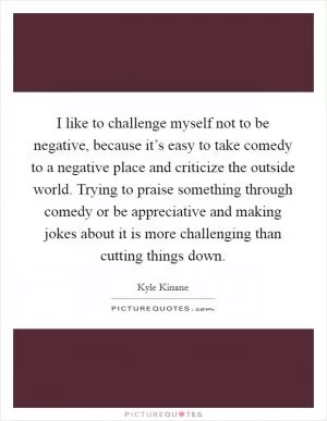 I like to challenge myself not to be negative, because it’s easy to take comedy to a negative place and criticize the outside world. Trying to praise something through comedy or be appreciative and making jokes about it is more challenging than cutting things down Picture Quote #1