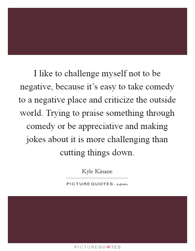 I like to challenge myself not to be negative, because it's easy to take comedy to a negative place and criticize the outside world. Trying to praise something through comedy or be appreciative and making jokes about it is more challenging than cutting things down. Picture Quote #1
