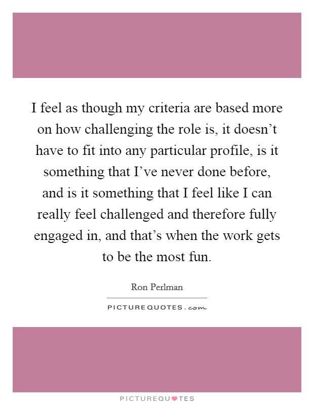 I feel as though my criteria are based more on how challenging the role is, it doesn't have to fit into any particular profile, is it something that I've never done before, and is it something that I feel like I can really feel challenged and therefore fully engaged in, and that's when the work gets to be the most fun. Picture Quote #1