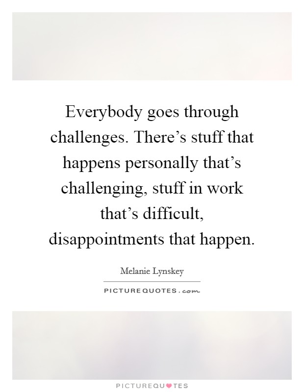 Everybody goes through challenges. There's stuff that happens personally that's challenging, stuff in work that's difficult, disappointments that happen. Picture Quote #1