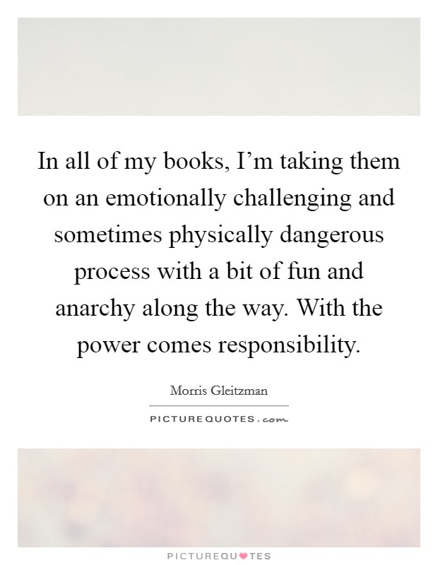 In all of my books, I'm taking them on an emotionally challenging and sometimes physically dangerous process with a bit of fun and anarchy along the way. With the power comes responsibility. Picture Quote #1