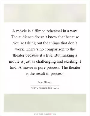 A movie is a filmed rehearsal in a way. The audience doesn’t know that because you’re taking out the things that don’t work. There’s no comparison to the theater because it’s live. But making a movie is just as challenging and exciting, I find. A movie is pure process. The theater is the result of process Picture Quote #1