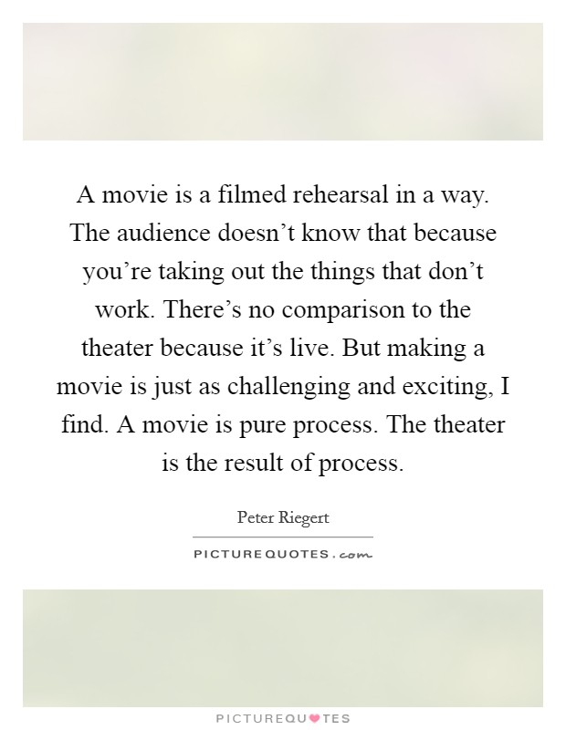 A movie is a filmed rehearsal in a way. The audience doesn't know that because you're taking out the things that don't work. There's no comparison to the theater because it's live. But making a movie is just as challenging and exciting, I find. A movie is pure process. The theater is the result of process. Picture Quote #1