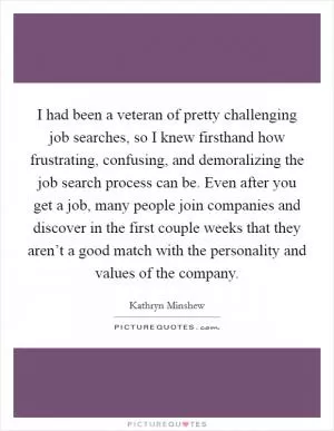 I had been a veteran of pretty challenging job searches, so I knew firsthand how frustrating, confusing, and demoralizing the job search process can be. Even after you get a job, many people join companies and discover in the first couple weeks that they aren’t a good match with the personality and values of the company Picture Quote #1