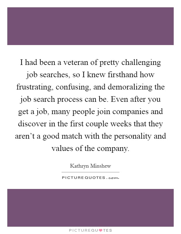 I had been a veteran of pretty challenging job searches, so I knew firsthand how frustrating, confusing, and demoralizing the job search process can be. Even after you get a job, many people join companies and discover in the first couple weeks that they aren't a good match with the personality and values of the company. Picture Quote #1