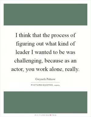 I think that the process of figuring out what kind of leader I wanted to be was challenging, because as an actor, you work alone, really Picture Quote #1