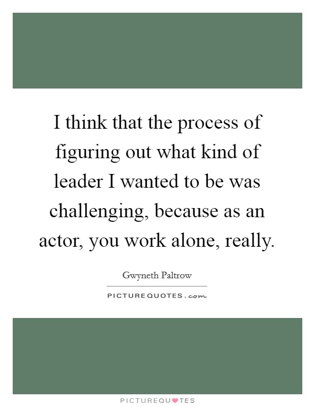 I think that the process of figuring out what kind of leader I wanted to be was challenging, because as an actor, you work alone, really. Picture Quote #1