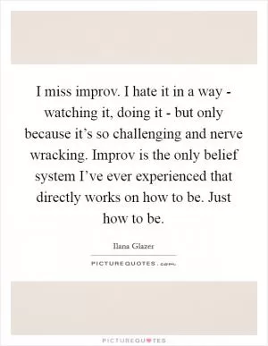 I miss improv. I hate it in a way - watching it, doing it - but only because it’s so challenging and nerve wracking. Improv is the only belief system I’ve ever experienced that directly works on how to be. Just how to be Picture Quote #1