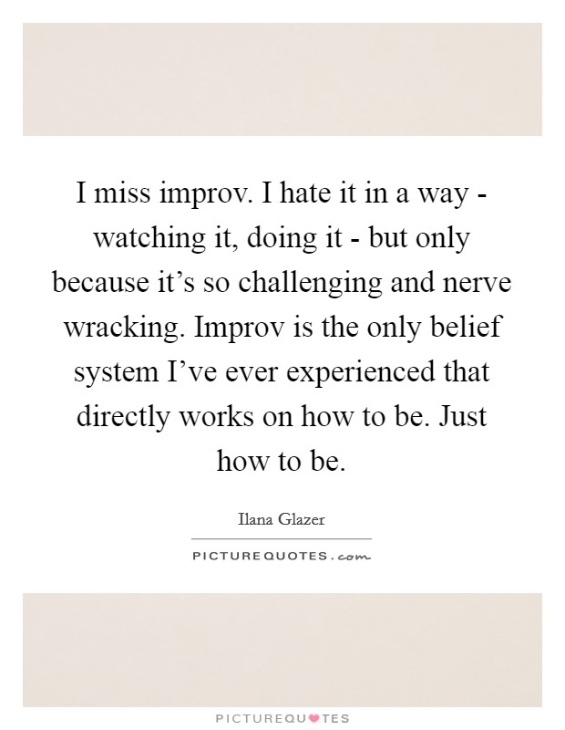 I miss improv. I hate it in a way - watching it, doing it - but only because it's so challenging and nerve wracking. Improv is the only belief system I've ever experienced that directly works on how to be. Just how to be. Picture Quote #1
