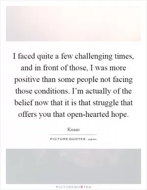 I faced quite a few challenging times, and in front of those, I was more positive than some people not facing those conditions. I’m actually of the belief now that it is that struggle that offers you that open-hearted hope Picture Quote #1