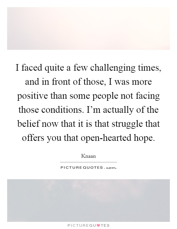 I faced quite a few challenging times, and in front of those, I was more positive than some people not facing those conditions. I'm actually of the belief now that it is that struggle that offers you that open-hearted hope. Picture Quote #1