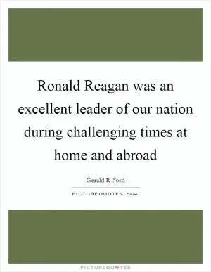 Ronald Reagan was an excellent leader of our nation during challenging times at home and abroad Picture Quote #1