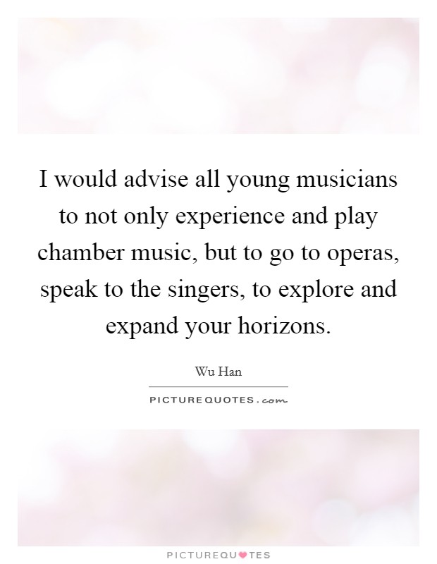 I would advise all young musicians to not only experience and play chamber music, but to go to operas, speak to the singers, to explore and expand your horizons. Picture Quote #1