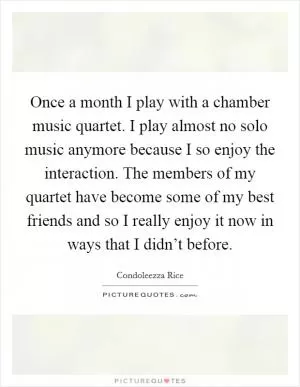 Once a month I play with a chamber music quartet. I play almost no solo music anymore because I so enjoy the interaction. The members of my quartet have become some of my best friends and so I really enjoy it now in ways that I didn’t before Picture Quote #1