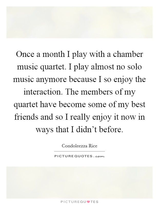 Once a month I play with a chamber music quartet. I play almost no solo music anymore because I so enjoy the interaction. The members of my quartet have become some of my best friends and so I really enjoy it now in ways that I didn't before. Picture Quote #1