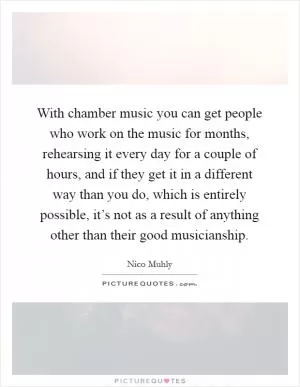 With chamber music you can get people who work on the music for months, rehearsing it every day for a couple of hours, and if they get it in a different way than you do, which is entirely possible, it’s not as a result of anything other than their good musicianship Picture Quote #1