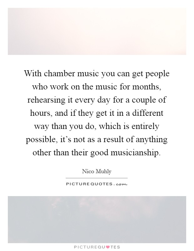 With chamber music you can get people who work on the music for months, rehearsing it every day for a couple of hours, and if they get it in a different way than you do, which is entirely possible, it's not as a result of anything other than their good musicianship. Picture Quote #1