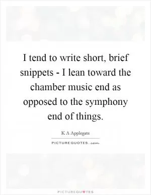 I tend to write short, brief snippets - I lean toward the chamber music end as opposed to the symphony end of things Picture Quote #1