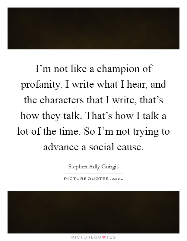 I'm not like a champion of profanity. I write what I hear, and the characters that I write, that's how they talk. That's how I talk a lot of the time. So I'm not trying to advance a social cause. Picture Quote #1