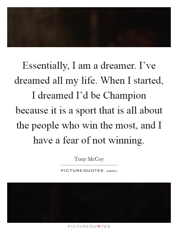 Essentially, I am a dreamer. I've dreamed all my life. When I started, I dreamed I'd be Champion because it is a sport that is all about the people who win the most, and I have a fear of not winning. Picture Quote #1