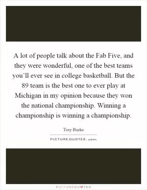 A lot of people talk about the Fab Five, and they were wonderful, one of the best teams you’ll ever see in college basketball. But the  89 team is the best one to ever play at Michigan in my opinion because they won the national championship. Winning a championship is winning a championship Picture Quote #1